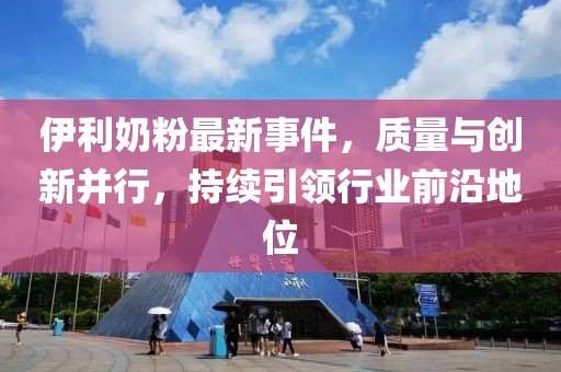 伊利奶粉最新事件，质量与创新并行，持续引领行业前沿地位