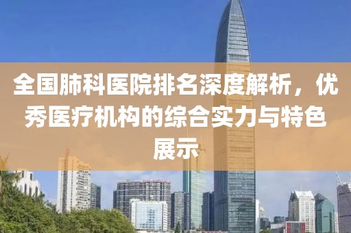 全国肺科医院排名深度解析，优秀医疗机构的综合实力与特色展示
