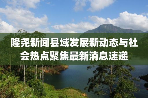 隆尧新闻县域发展新动态与社会热点聚焦最新消息速递
