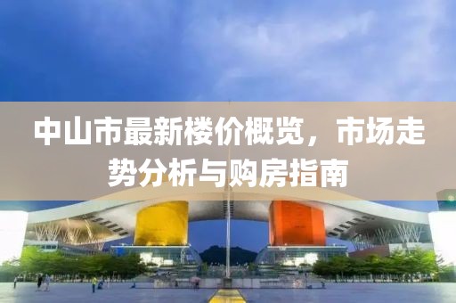 中山市最新楼价概览，市场走势分析与购房指南