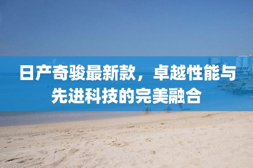 日产奇骏最新款，卓越性能与先进科技的完美融合