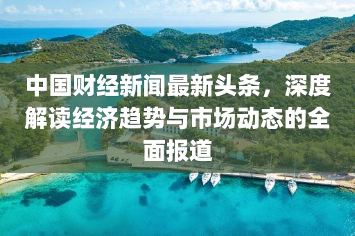 中国财经新闻最新头条，深度解读经济趋势与市场动态的全面报道
