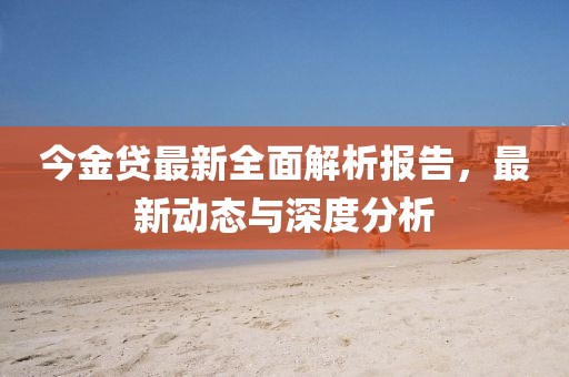 今金贷最新全面解析报告，最新动态与深度分析