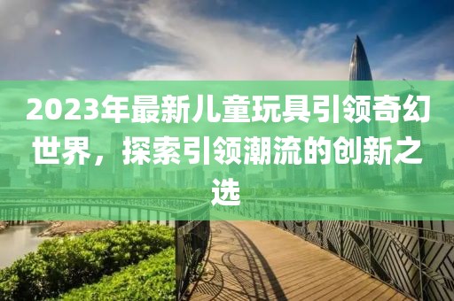 2023年最新儿童玩具引领奇幻世界，探索引领潮流的创新之选
