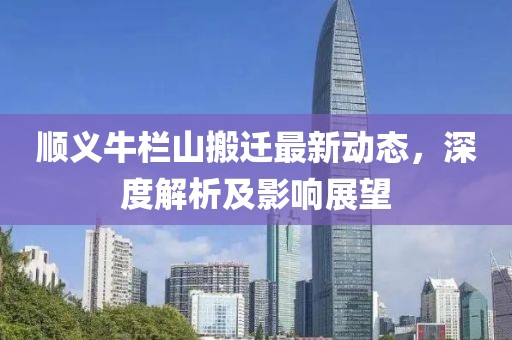 顺义牛栏山搬迁最新动态，深度解析及影响展望