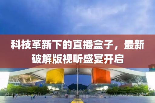 科技革新下的直播盒子，最新破解版视听盛宴开启