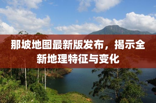 那坡地图最新版发布，揭示全新地理特征与变化