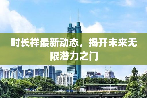 时长祥最新动态，揭开未来无限潜力之门