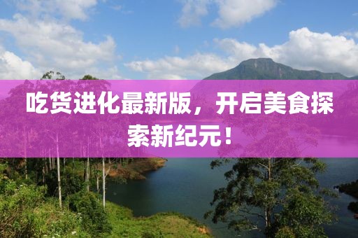 吃货进化最新版，开启美食探索新纪元！