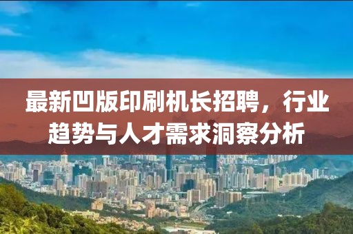 最新凹版印刷机长招聘，行业趋势与人才需求洞察分析