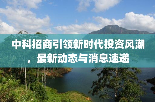 中科招商引领新时代投资风潮，最新动态与消息速递