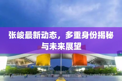 张峻最新动态，多重身份揭秘与未来展望