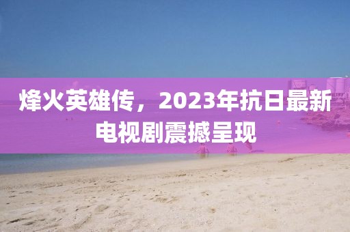 烽火英雄传，2023年抗日最新电视剧震撼呈现