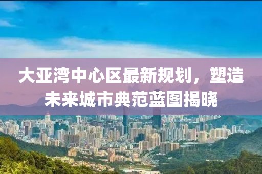 大亚湾中心区最新规划，塑造未来城市典范蓝图揭晓