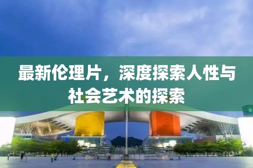 最新伦理片，深度探索人性与社会艺术的探索