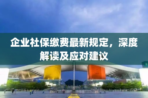 企业社保缴费最新规定，深度解读及应对建议