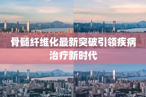 骨髓纤维化最新突破引领疾病治疗新时代