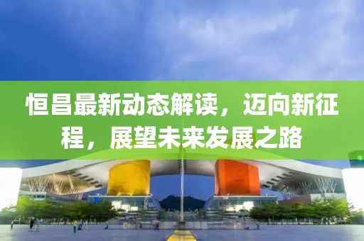 恒昌最新动态解读，迈向新征程，展望未来发展之路