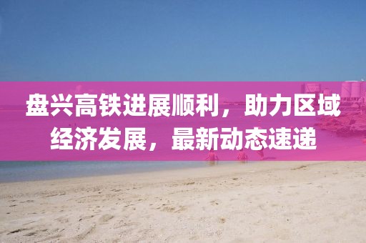 盘兴高铁进展顺利，助力区域经济发展，最新动态速递