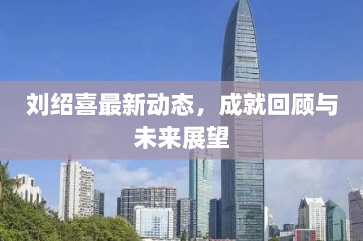 刘绍喜最新动态，成就回顾与未来展望