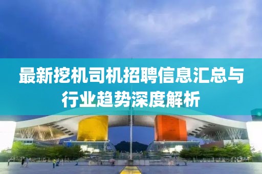最新挖机司机招聘信息汇总与行业趋势深度解析