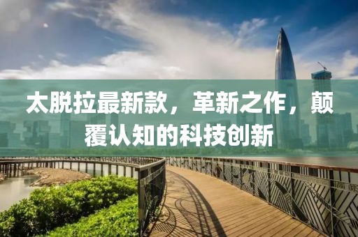 太脱拉最新款，革新之作，颠覆认知的科技创新