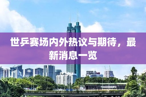 世乒赛场内外热议与期待，最新消息一览