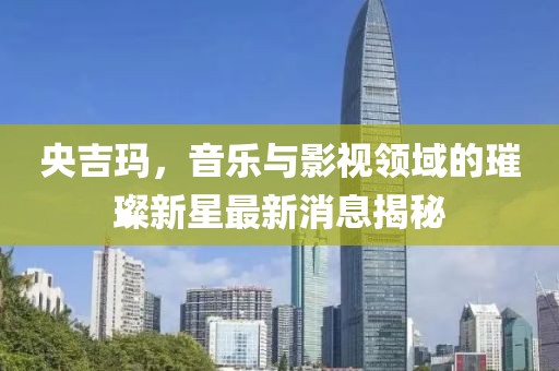 央吉玛，音乐与影视领域的璀璨新星最新消息揭秘