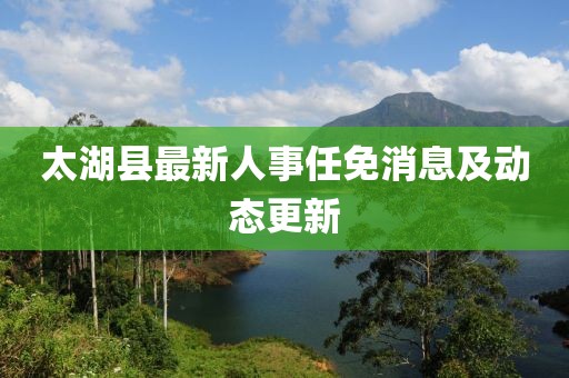 太湖县最新人事任免消息及动态更新