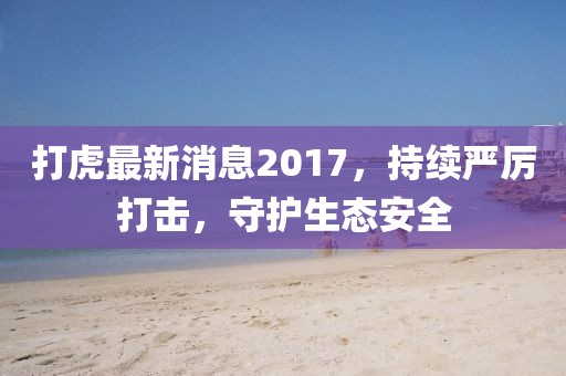 打虎最新消息2017，持续严厉打击，守护生态安全