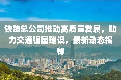 铁路总公司推动高质量发展，助力交通强国建设，最新动态揭秘