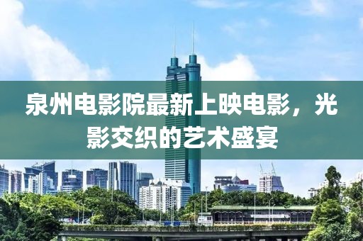 泉州电影院最新上映电影，光影交织的艺术盛宴