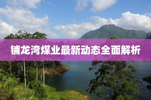 铺龙湾煤业最新动态全面解析