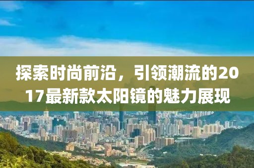 探索时尚前沿，引领潮流的2017最新款太阳镜的魅力展现