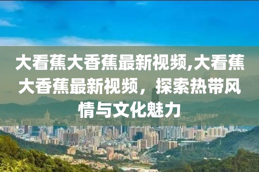 大看蕉大香蕉最新视频,大看蕉大香蕉最新视频，探索热带风情与文化魅力