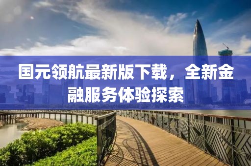 国元领航最新版下载，全新金融服务体验探索