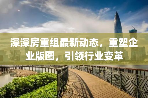 深深房重组最新动态，重塑企业版图，引领行业变革