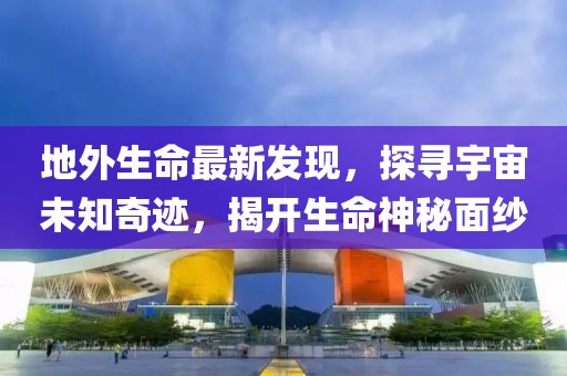 地外生命最新发现，探寻宇宙未知奇迹，揭开生命神秘面纱