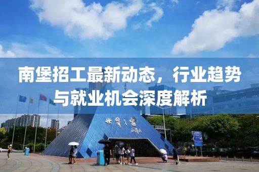南堡招工最新动态，行业趋势与就业机会深度解析