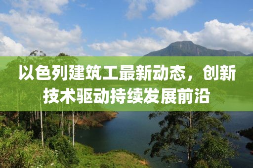 以色列建筑工最新动态，创新技术驱动持续发展前沿