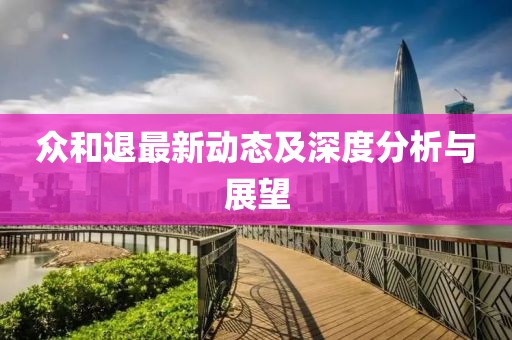 众和退最新动态及深度分析与展望