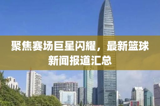 聚焦赛场巨星闪耀，最新篮球新闻报道汇总