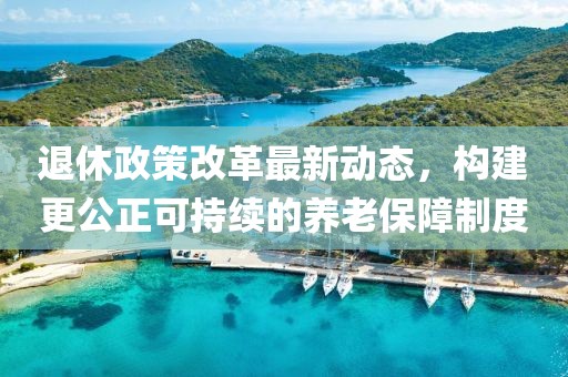 退休政策改革最新动态，构建更公正可持续的养老保障制度