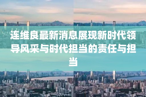 连维良最新消息展现新时代领导风采与时代担当的责任与担当