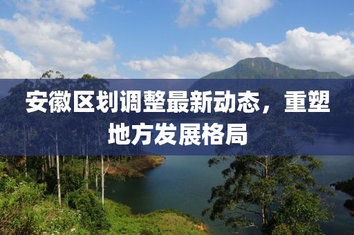 安徽区划调整最新动态，重塑地方发展格局