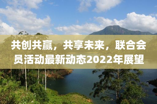 共创共赢，共享未来，联合会员活动最新动态2022年展望