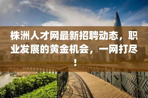 株洲人才网最新招聘动态，职业发展的黄金机会，一网打尽！