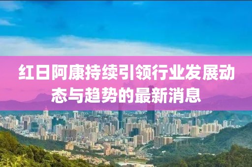 红日阿康持续引领行业发展动态与趋势的最新消息