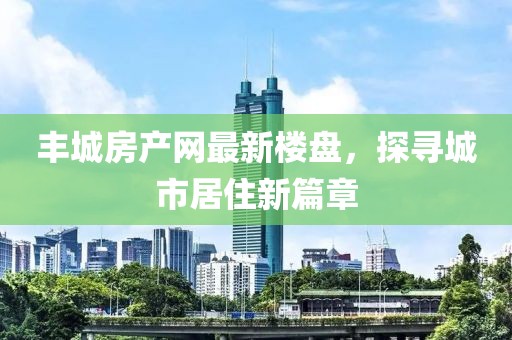 丰城房产网最新楼盘，探寻城市居住新篇章