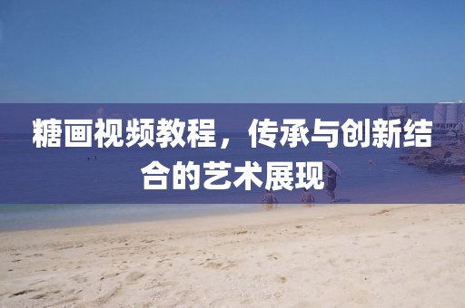 糖画视频教程，传承与创新结合的艺术展现